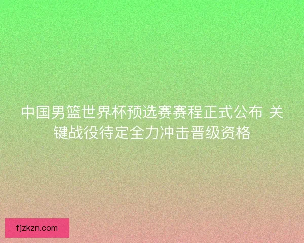 中国男篮世界杯预选赛赛程正式公布 关键战役待定全力冲击晋级资格