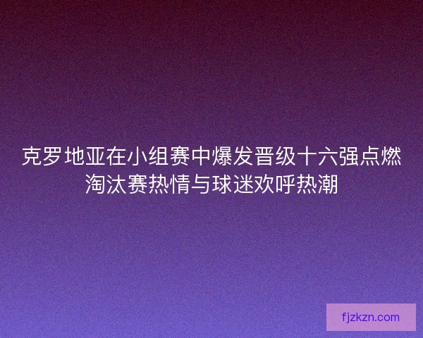 克罗地亚在小组赛中爆发晋级十六强点燃淘汰赛热情与球迷欢呼热潮