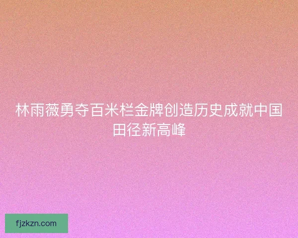 林雨薇勇夺百米栏金牌创造历史成就中国田径新高峰