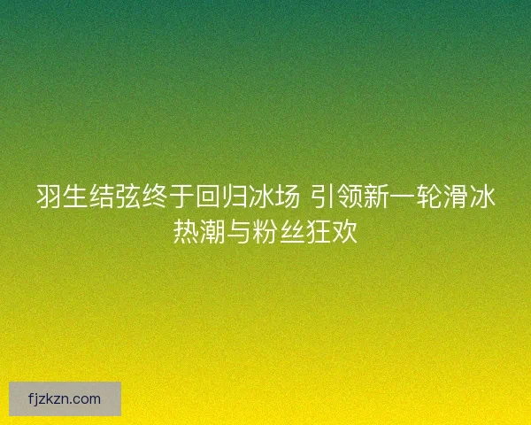 羽生结弦终于回归冰场 引领新一轮滑冰热潮与粉丝狂欢