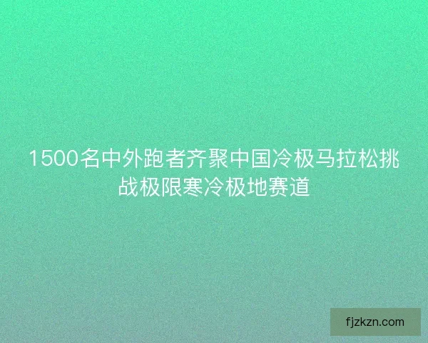 1500名中外跑者齐聚中国冷极马拉松挑战极限寒冷极地赛道