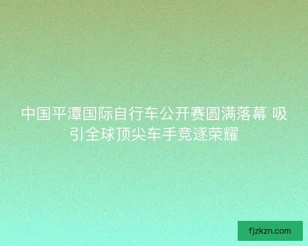 中国平潭国际自行车公开赛圆满落幕 吸引全球顶尖车手竞逐荣耀