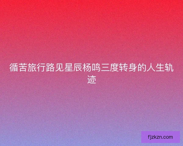 循苦旅行路见星辰杨鸣三度转身的人生轨迹 循苦旅行路见星辰杨鸣三度转身的人生轨迹