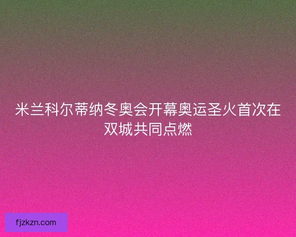 米兰科尔蒂纳冬奥会开幕奥运圣火首次在双城共同点燃 米兰科尔蒂纳冬奥会开幕奥运圣火首次在双城共同点燃