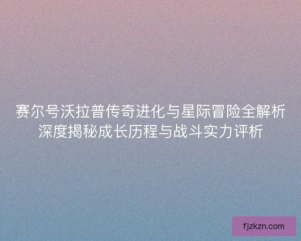 赛尔号沃拉普传奇进化与星际冒险全解析深度揭秘成长历程与战斗实力评析 赛尔号沃拉普传奇进化与星际冒险全解析深度揭秘成长历程与战斗实力评析