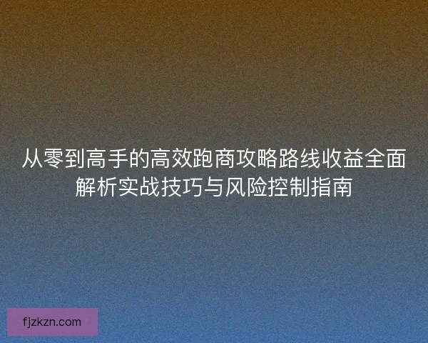 从零到高手的高效跑商攻略路线收益全面解析实战技巧与风险控制指南 从零到高手的高效跑商攻略路线收益全面解析实战技巧与风险控制指南