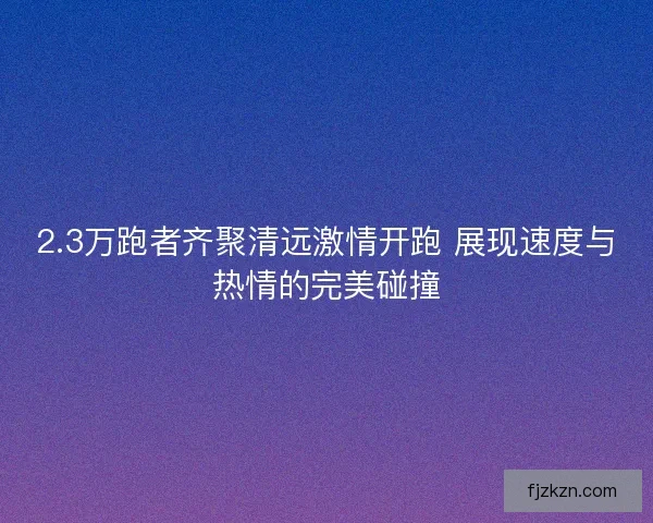 2.3万跑者齐聚清远激情开跑 展现速度与热情的完美碰撞