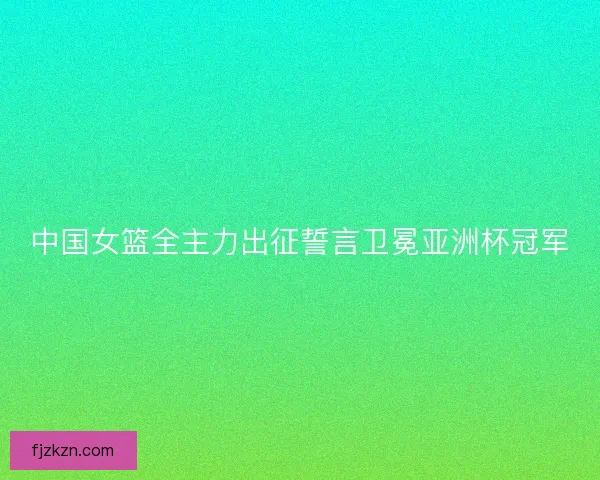 中国女篮全主力出征誓言卫冕亚洲杯冠军