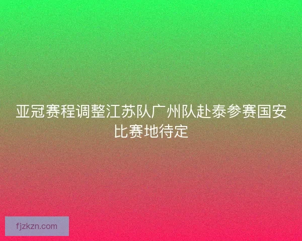 亚冠赛程调整江苏队广州队赴泰参赛国安比赛地待定