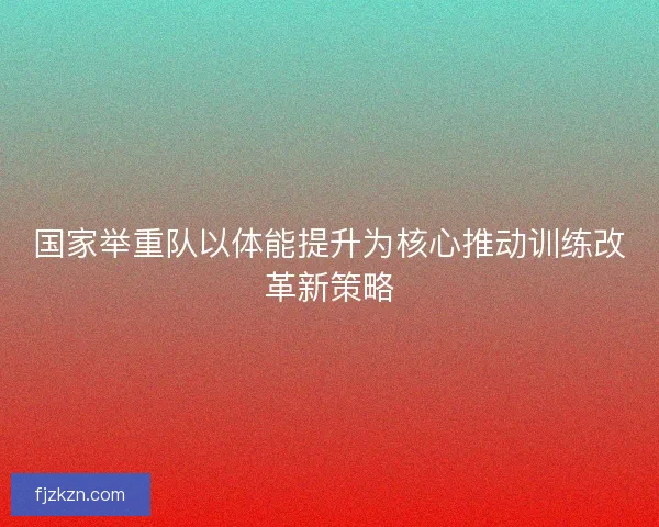 国家举重队以体能提升为核心推动训练改革新策略