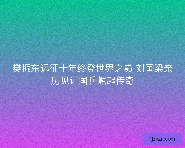 樊振东远征十年终登世界之巅 刘国梁亲历见证国乒崛起传奇