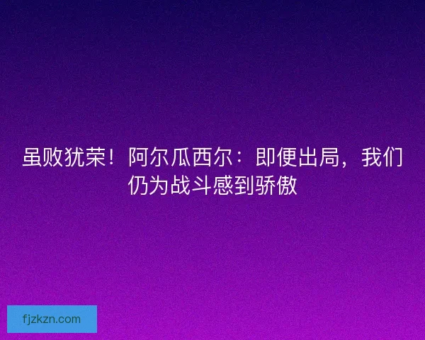 虽败犹荣！阿尔瓜西尔：即便出局，我们仍为战斗感到骄傲