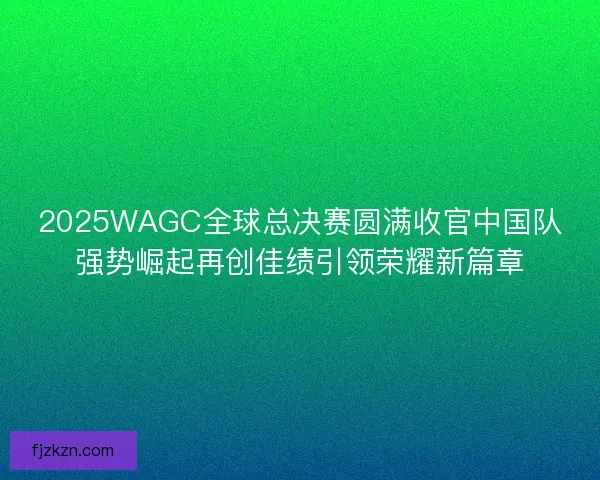 2025WAGC全球总决赛圆满收官中国队强势崛起再创佳绩引领荣耀新篇章