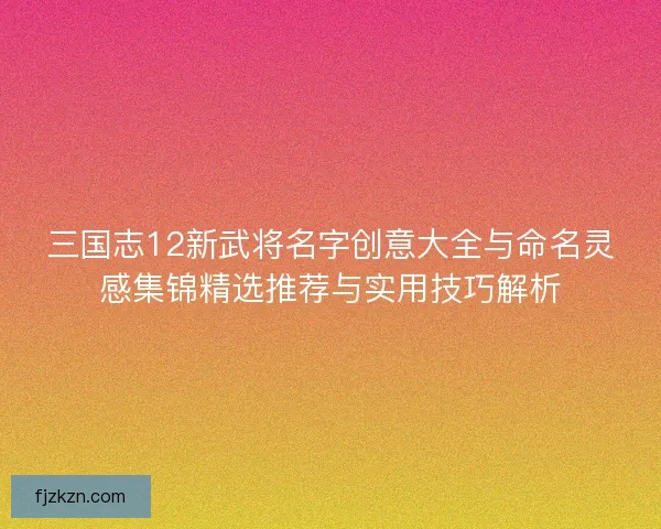 三国志12新武将名字创意大全与命名灵感集锦精选推荐与实用技巧解析