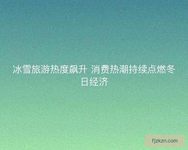 冰雪旅游热度飙升 消费热潮持续点燃冬日经济