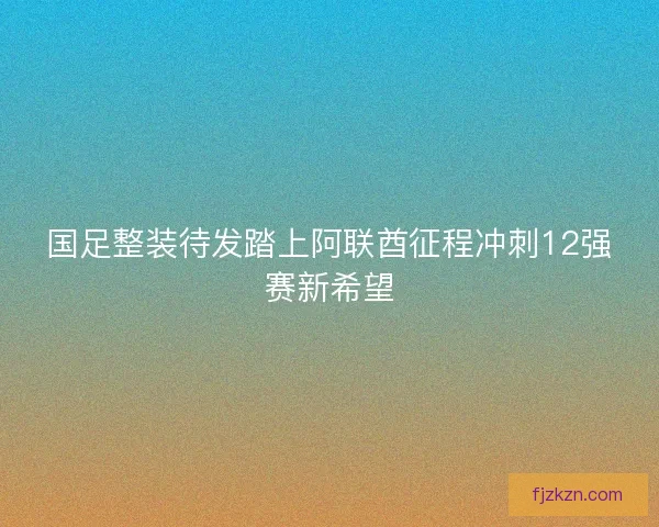 国足整装待发踏上阿联酋征程冲刺12强赛新希望