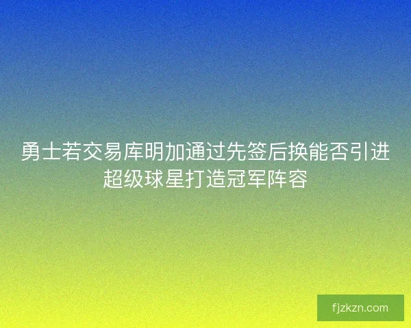 勇士若交易库明加通过先签后换能否引进超级球星打造冠军阵容 勇士若交易库明加通过先签后换能否引进超级球星打造冠军阵容