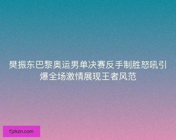 樊振东巴黎奥运男单决赛反手制胜怒吼引爆全场激情展现王者风范
