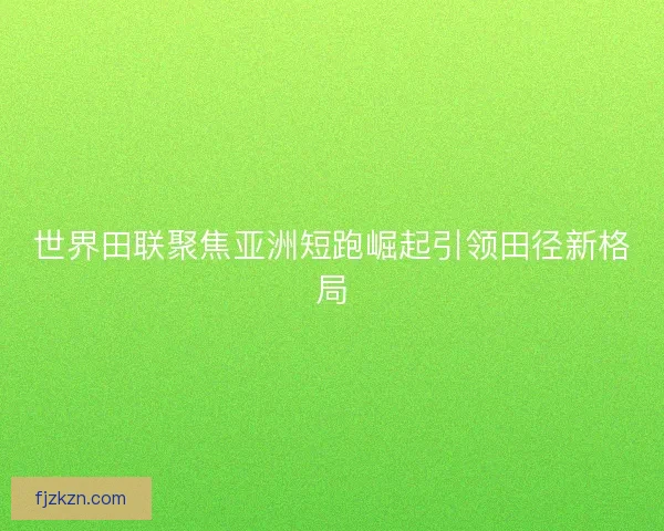 世界田联聚焦亚洲短跑崛起引领田径新格局