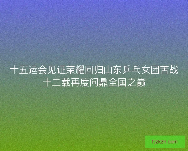 十五运会见证荣耀回归山东乒乓女团苦战十二载再度问鼎全国之巅 十五运会见证荣耀回归山东乒乓女团苦战十二载再度问鼎全国之巅