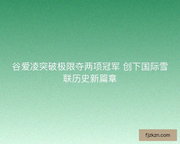 谷爱凌突破极限夺两项冠军 创下国际雪联历史新篇章