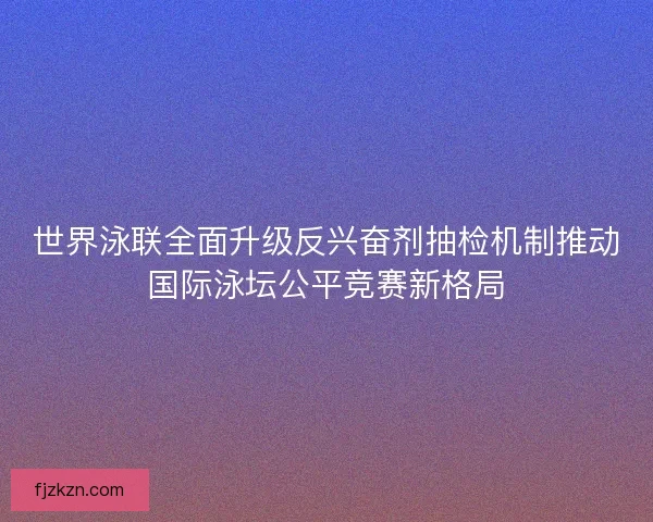 世界泳联全面升级反兴奋剂抽检机制推动国际泳坛公平竞赛新格局 世界泳联全面升级反兴奋剂抽检机制推动国际泳坛公平竞赛新格局
