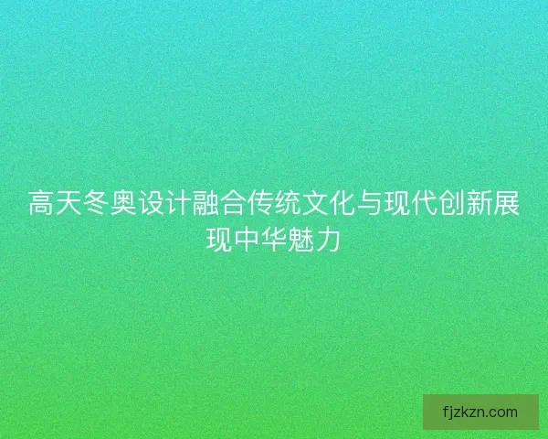 高天冬奥设计融合传统文化与现代创新展现中华魅力