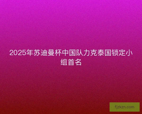 2025年苏迪曼杯中国队力克泰国锁定小组首名
