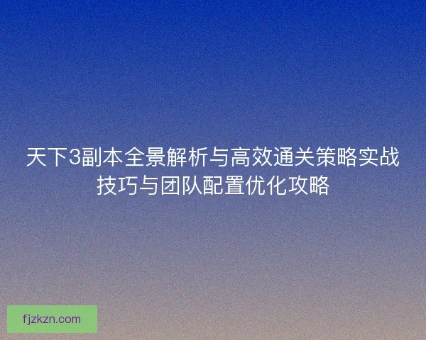 天下3副本全景解析与高效通关策略实战技巧与团队配置优化攻略